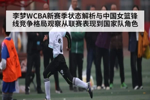 李梦WCBA新赛季状态解析与中国女篮锋线竞争格局观察从联赛表现到国家队角色