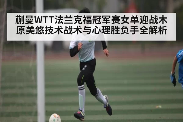 蒯曼WTT法兰克福冠军赛女单迎战木原美悠技术战术与心理胜负手全解析